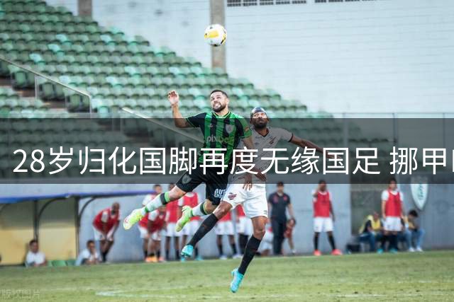 28岁归化国脚再度无缘国足 挪甲MVP难获主帅青睐